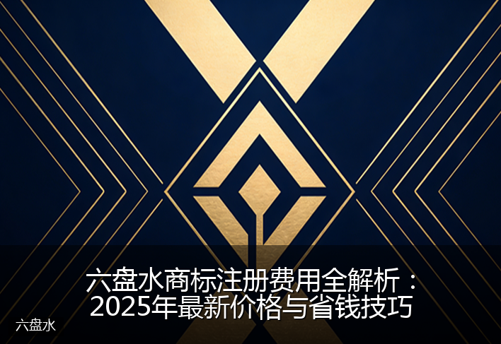 六盘水商标注册费用全解析：2025年最新价格与省钱技巧